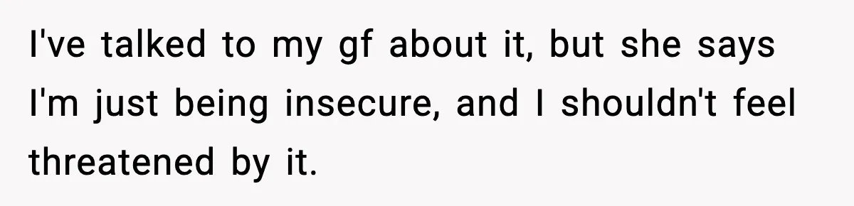 Boyfriend Considers Leaving After Girlfriend Says He Should Be “More Manly” I've talked to my gf about it, but she says I'm just being insecure, and I shouldn't feel threatened by it.