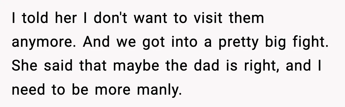 Boyfriend Considers Leaving After Girlfriend Says He Should Be “More Manly” I told her I don't want to visit them anymore. And we got into a pretty big fight. She said that maybe the dad is right, and I need to...