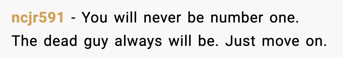 Boyfriend Considers Leaving After Girlfriend Says He Should Be “More Manly” ncjr591 - You will never be number one. The dead guy always will be. Just move on.
