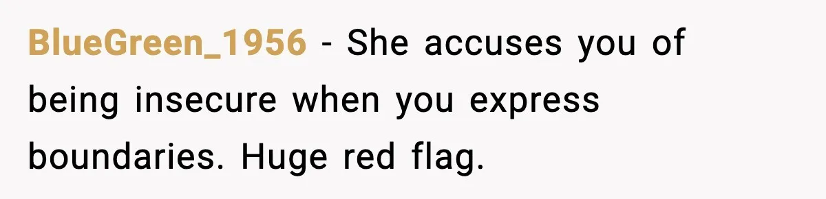 Boyfriend Considers Leaving After Girlfriend Says He Should Be “More Manly” BlueGreen_1956 - She accuses you of being insecure when you express boundaries. Huge red flag.