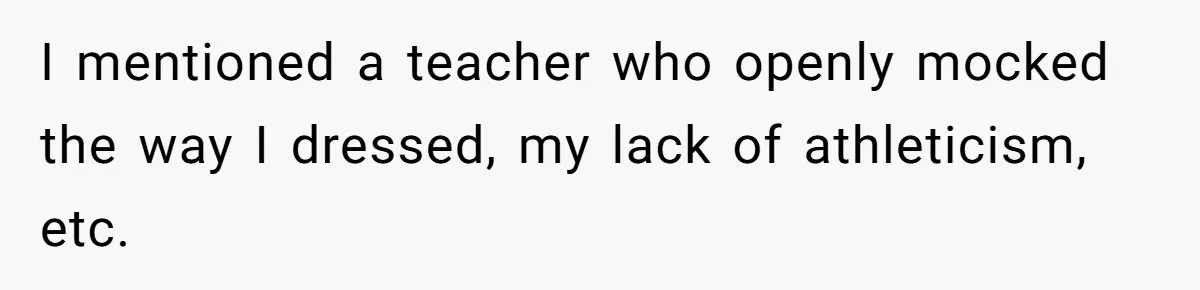 Author Tells Student The Truth About School Bullying, Community Explodes After Teacher Loses Lifetime Award I mentioned a teacher who openly mocked the way I dressed, my lack of athleticism, etc.