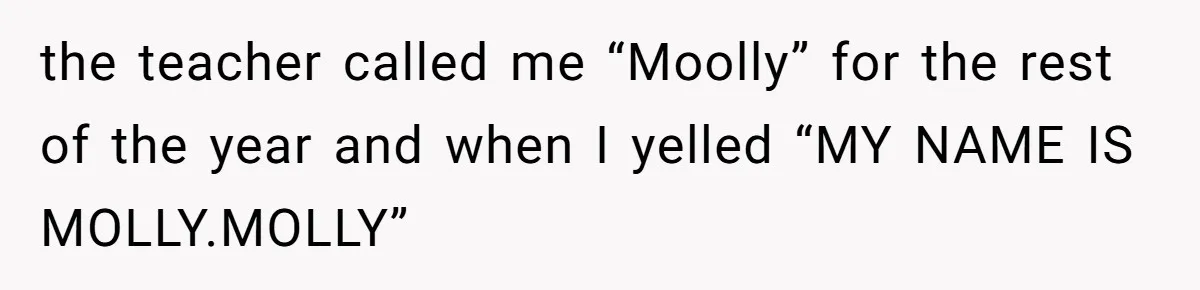 Author Tells Student The Truth About School Bullying, Community Explodes After Teacher Loses Lifetime Award the teacher called me “Moolly” for the rest of the year and when I yelled “MY NAME IS MOLLY.MOLLY”