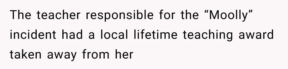 Author Tells Student The Truth About School Bullying, Community Explodes After Teacher Loses Lifetime Award The teacher responsible for the “Moolly” incident had a local lifetime teaching award taken away from her