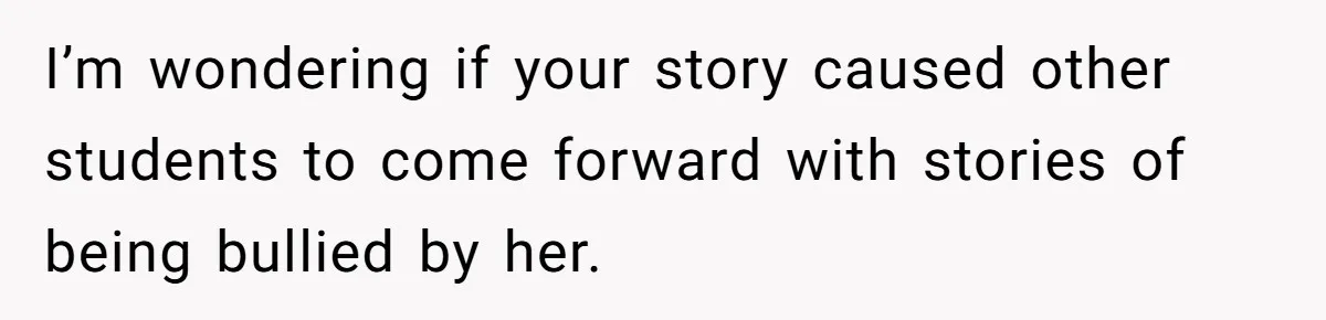 Author Tells Student The Truth About School Bullying, Community Explodes After Teacher Loses Lifetime Award I’m wondering if your story caused other students to come forward with stories of being bullied by her.