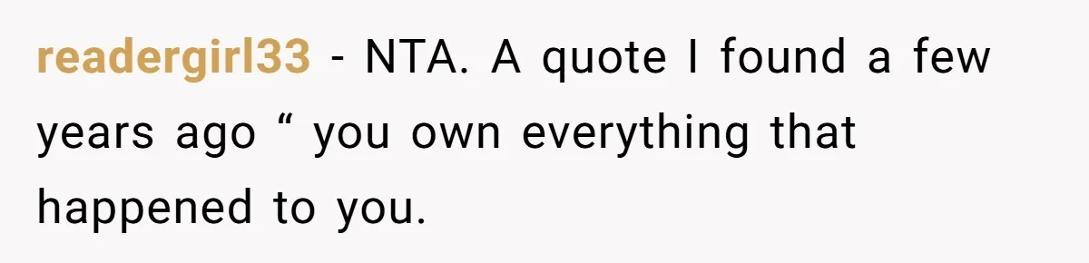 Author Tells Student The Truth About School Bullying, Community Explodes After Teacher Loses Lifetime Award readergirl33 − NTA. A quote I found a few years ago “ you own everything that happened to you.