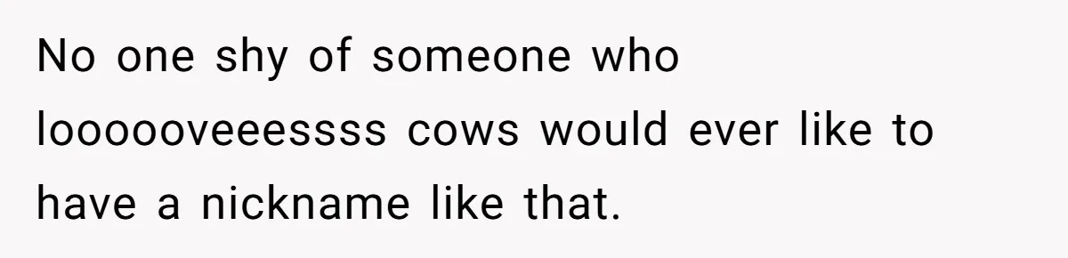 Author Tells Student The Truth About School Bullying, Community Explodes After Teacher Loses Lifetime Award No one shy of someone who loooooveeessss cows would ever like to have a nickname like that.