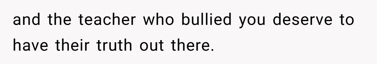 Author Tells Student The Truth About School Bullying, Community Explodes After Teacher Loses Lifetime Award and the teacher who bullied you deserve to have their truth out there.