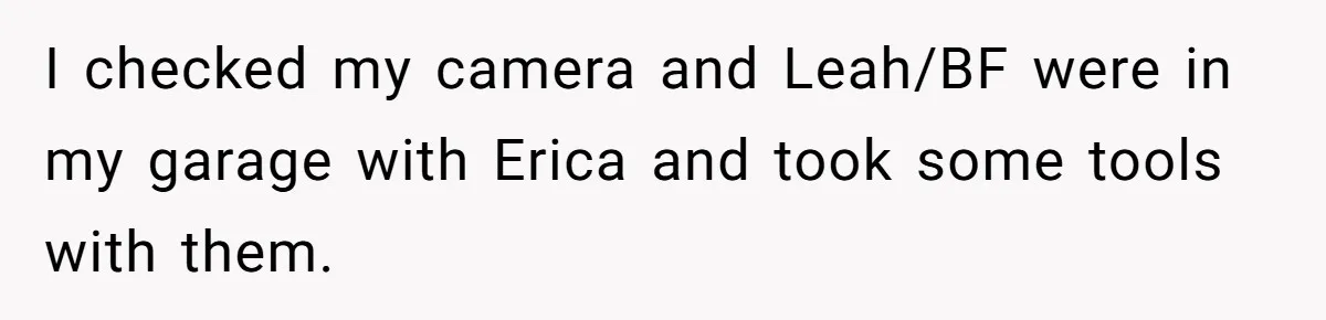 Fiancé’s Best Friend Keeps Taking His Stuff, He Finally Draws The Line And Calls The Cops I checked my camera and Leah/BF were in my garage with Erica and took some tools with them.