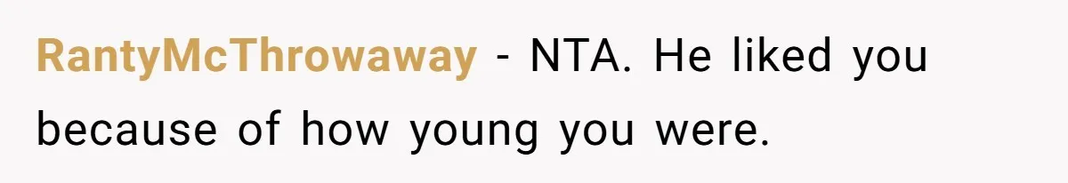 Girl Trusts Her Gut, Breaks Off Engagement And Everyone Thinks She’s ‘Too Sensitive’ RantyMcThrowaway − NTA. He liked you because of how young you were.