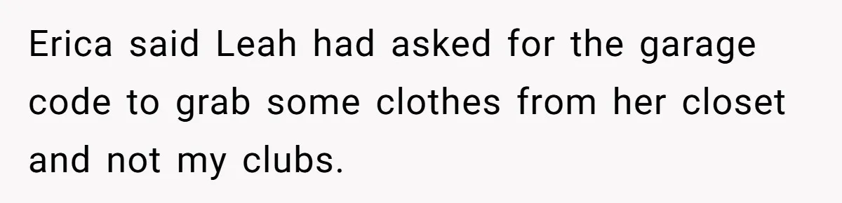 Fiancé’s Best Friend Keeps Taking His Stuff, He Finally Draws The Line And Calls The Cops Erica said Leah had asked for the garage code to grab some clothes from her closet and not my clubs.