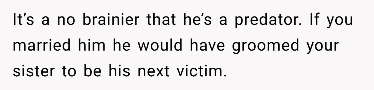 Girl Trusts Her Gut, Breaks Off Engagement And Everyone Thinks She’s ‘Too Sensitive’ It’s a no brainier that he’s a predator. If you married him he would have groomed your sister to be his next victim.