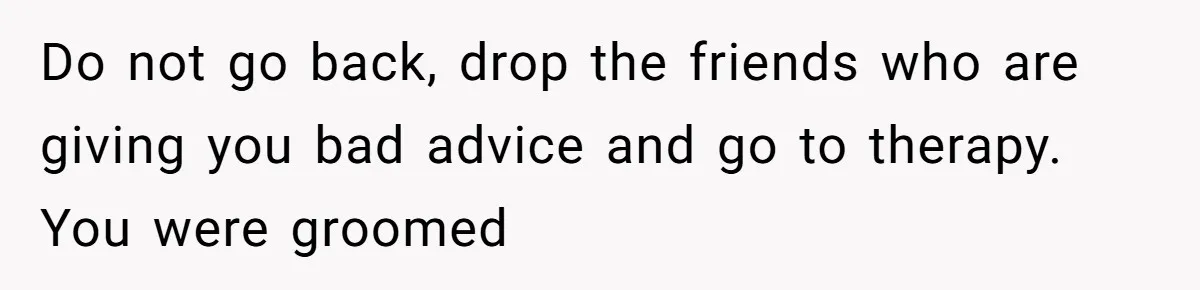 Girl Trusts Her Gut, Breaks Off Engagement And Everyone Thinks She’s ‘Too Sensitive’ Do not go back, drop the friends who are giving you bad advice and go to therapy. You were groomed