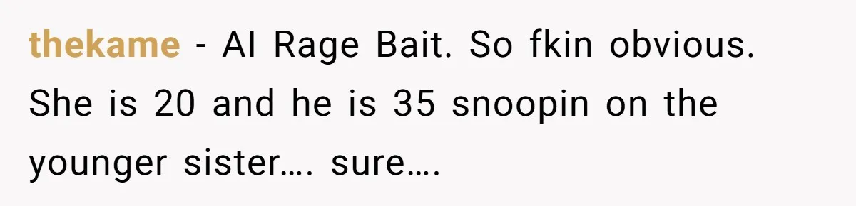 Girl Trusts Her Gut, Breaks Off Engagement And Everyone Thinks She’s ‘Too Sensitive’ thekame − AI Rage Bait. So fkin obvious. She is 20 and he is 35 snoopin on the younger sister…. sure….