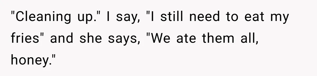 Husband Films Wife Stealing All His Fries, She Explodes Then Turns Her Anger On Their Son "Cleaning up." I say, "I still need to eat my fries" and she says, "We ate them all, honey."