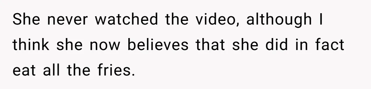 Husband Films Wife Stealing All His Fries, She Explodes Then Turns Her Anger On Their Son She never watched the video, although I think she now believes that she did in fact eat all the fries.