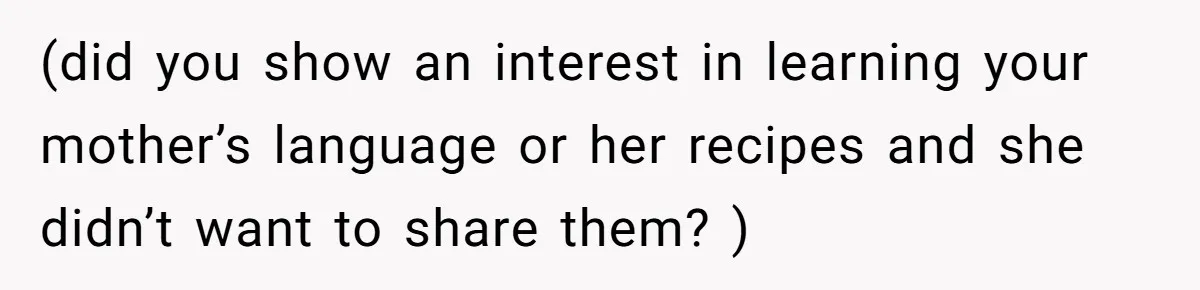 (did you show an interest in learning your mother’s language or her recipes and she didn’t want to share them? )