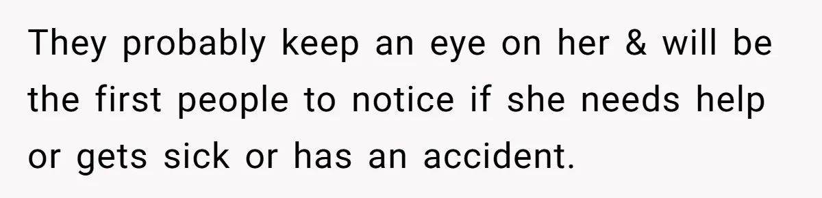 They probably keep an eye on her & will be the first people to notice if she needs help or gets sick or has an accident.