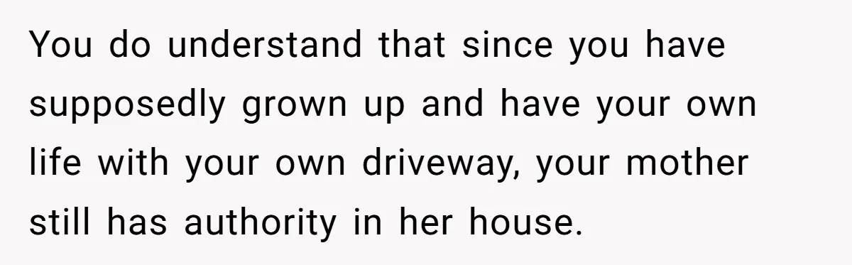 You do understand that since you have supposedly grown up and have your own life with your own driveway, your mother still has authority in her house.