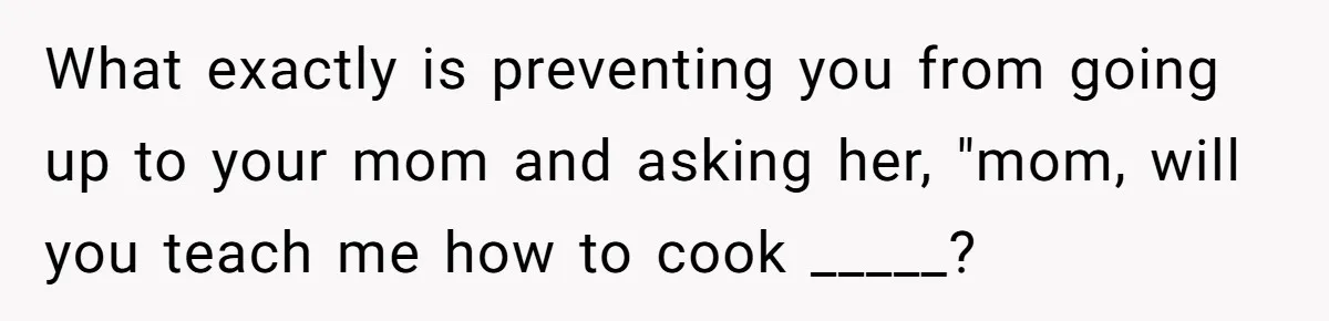 What exactly is preventing you from going up to your mom and asking her, "mom, will you teach me how to cook _____?