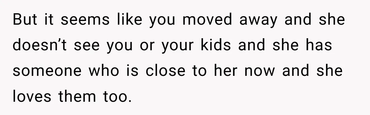 But it seems like you moved away and she doesn’t see you or your kids and she has someone who is close to her now and she loves them too.