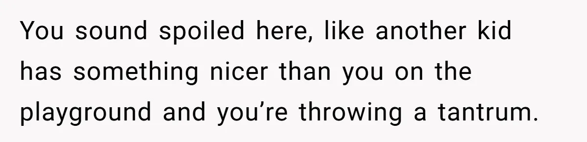 You sound spoiled here, like another kid has something nicer than you on the playground and you’re throwing a tantrum.