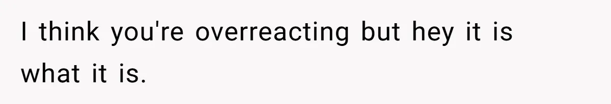 I think you're overreacting but hey it is what it is.
