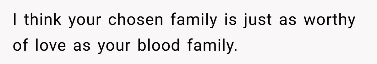 I think your chosen family is just as worthy of love as your blood family.