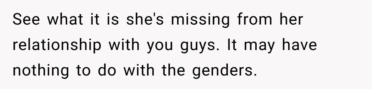 See what it is she's missing from her relationship with you guys. It may have nothing to do with the genders.