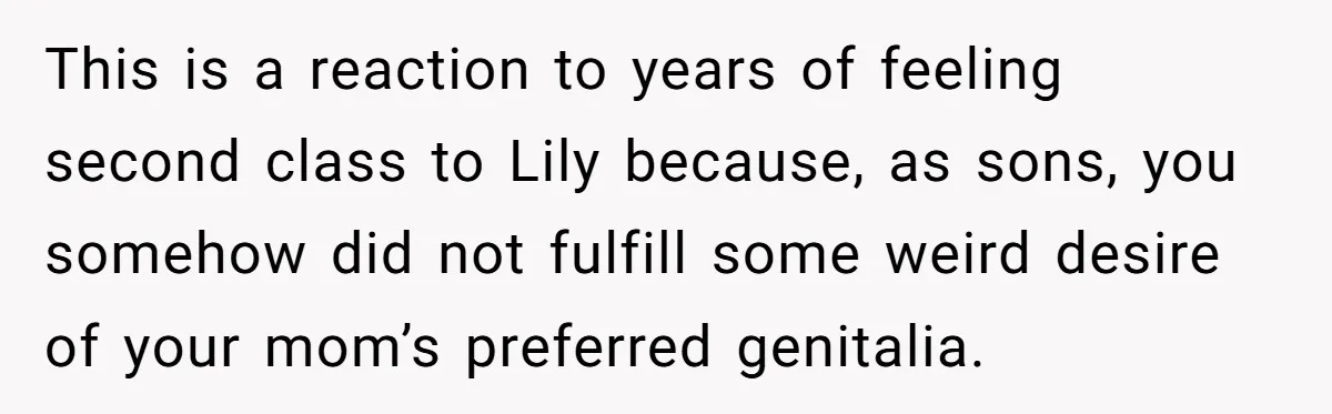 This is a reaction to years of feeling second class to Lily because, as sons, you somehow did not fulfill some weird desire of your mom’s preferred genitalia.