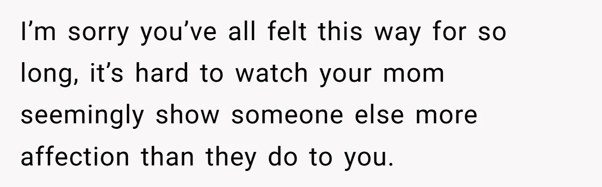 I’m sorry you’ve all felt this way for so long, it’s hard to watch your mom seemingly show someone else more affection than they do to you.