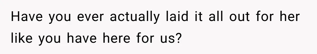 Have you ever actually laid it all out for her like you have here for us?