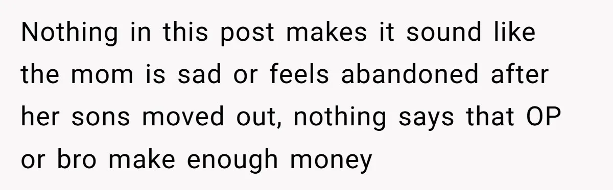 Nothing in this post makes it sound like the mom is sad or feels abandoned after her sons moved out, nothing says that OP or bro make enough money