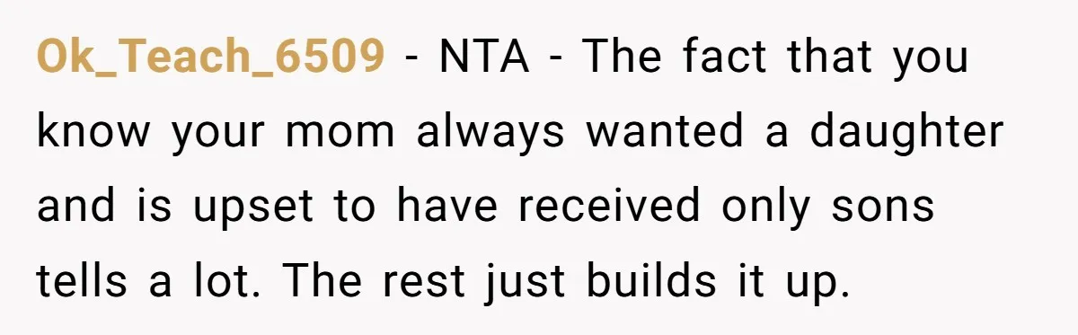 Ok_Teach_6509 − NTA - The fact that you know your mom always wanted a daughter and is upset to have received only sons tells a lot. The rest just builds...