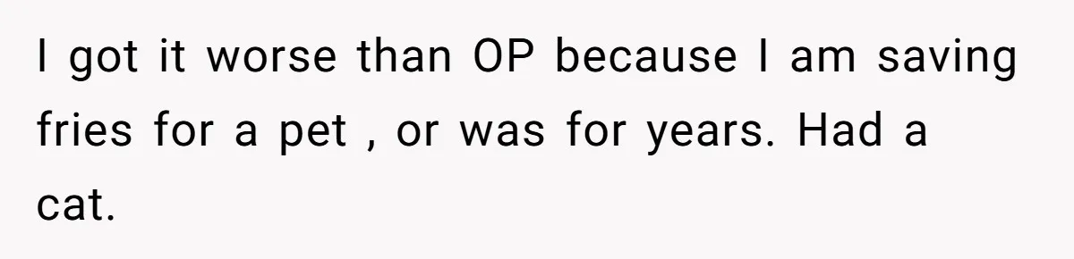 Husband Films Wife Stealing All His Fries, She Explodes Then Turns Her Anger On Their Son I got it worse than OP because I am saving fries for a pet , or was for years. Had a cat.