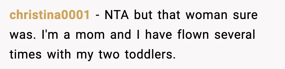 Traveler Refuses To Give Up Empty Row, Exhausted Mom Calls Her A ‘B**ch’ On Landing christina0001 − NTA but that woman sure was. I'm a mom and I have flown several times with my two toddlers.