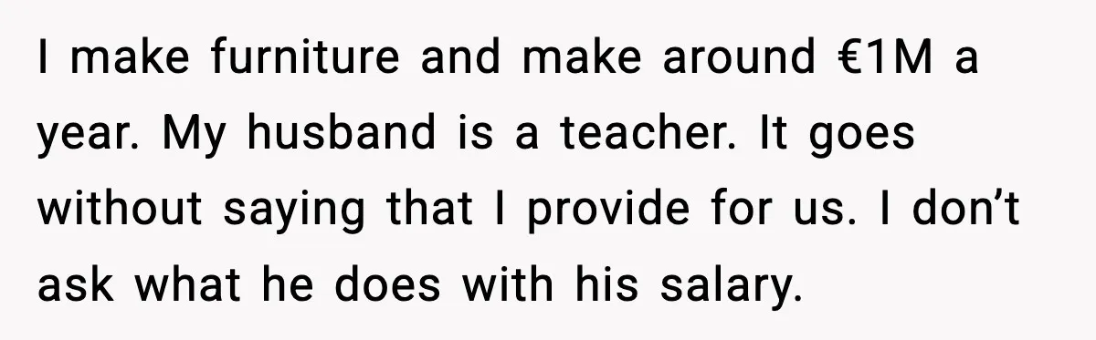 Man’s Affair Partner Moves Into His House While He's in Dubai I make furniture and make around €1M a year. My husband is a teacher. It goes without saying that I provide for us. I don’t ask what he does with...