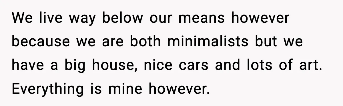 Man’s Affair Partner Moves Into His House While He's in Dubai We live way below our means however because we are both minimalists but we have a big house, nice cars and lots of art. Everything is mine however.