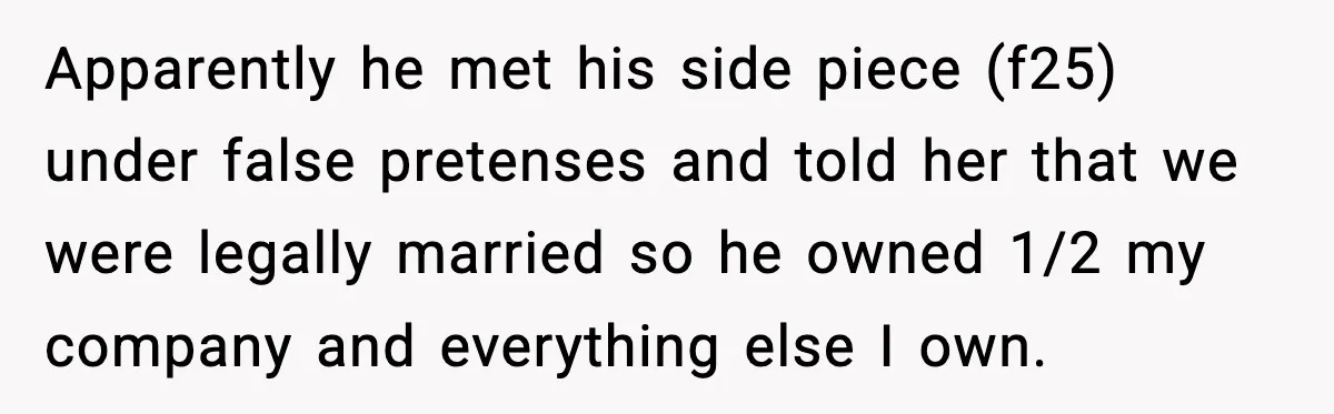 Man’s Affair Partner Moves Into His House While He's in Dubai Apparently he met his side piece (f25) under false pretenses and told her that we were legally married so he owned 1/2 my company and everything else I own.