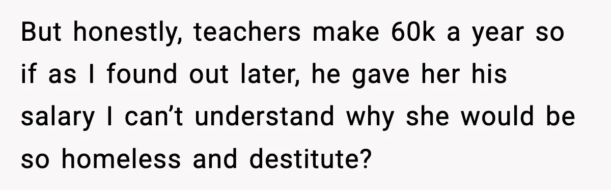 Man’s Affair Partner Moves Into His House While He's in Dubai But honestly, teachers make 60k a year so if as I found out later, he gave her his salary I can’t understand why she would be so homeless and destitute?