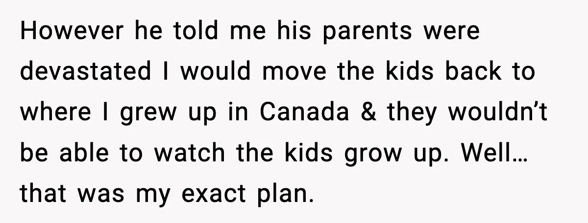 Young Mom Flees to Canada With Her Kids and Her In-Laws Call It a Betrayal However he told me his parents were devastated I would move the kids back to where I grew up in Canada & they wouldn’t be able to watch the kids...