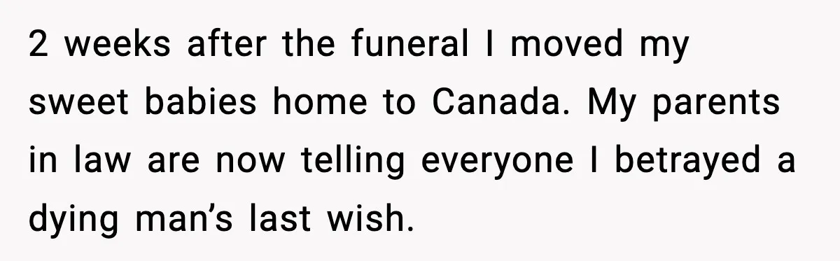 Young Mom Flees to Canada With Her Kids and Her In-Laws Call It a Betrayal 2 weeks after the funeral I moved my sweet babies home to Canada. My parents in law are now telling everyone I betrayed a dying man’s last wish.