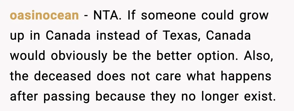 Young Mom Flees to Canada With Her Kids and Her In-Laws Call It a Betrayal oasinocean - NTA. If someone could grow up in Canada instead of Texas, Canada would obviously be the better option. Also, the deceased does not care what happens after passing...