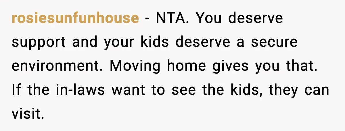 Young Mom Flees to Canada With Her Kids and Her In-Laws Call It a Betrayal rosiesunfunhouse - NTA. You deserve support and your kids deserve a secure environment. Moving home gives you that. If the in-laws want to see the kids, they can visit.