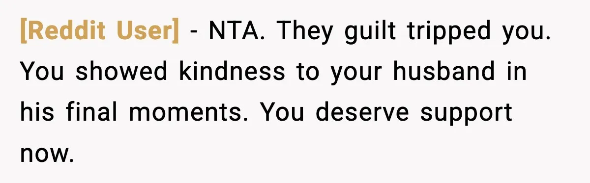 [Reddit User] - NTA. They guilt tripped you. You showed kindness to your husband in his final moments. You deserve support now.