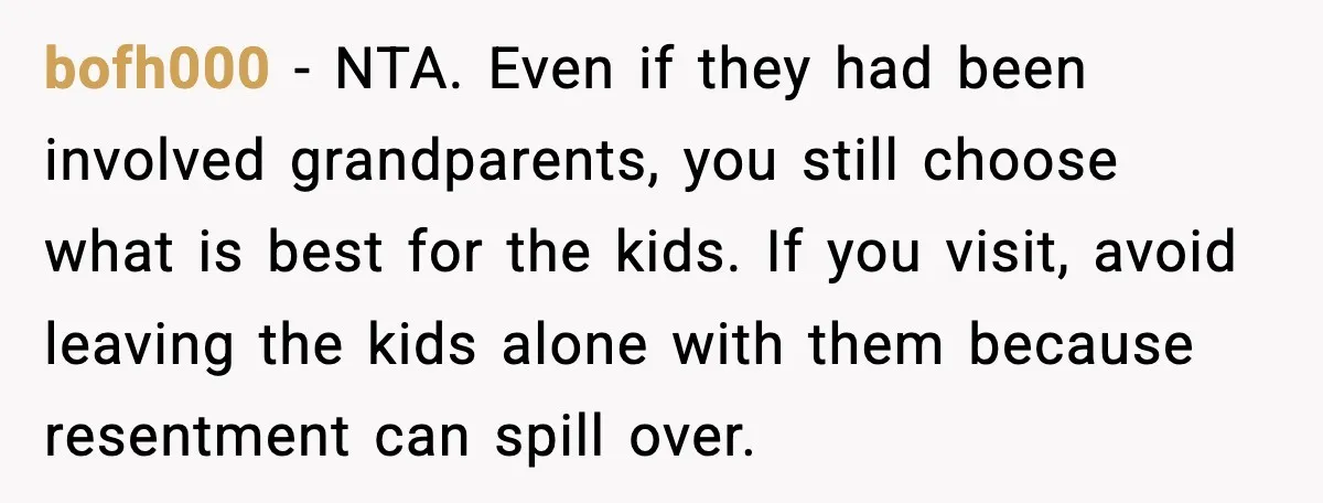 Young Mom Flees to Canada With Her Kids and Her In-Laws Call It a Betrayal bofh000 - NTA. Even if they had been involved grandparents, you still choose what is best for the kids. If you visit, avoid leaving the kids alone with them because...