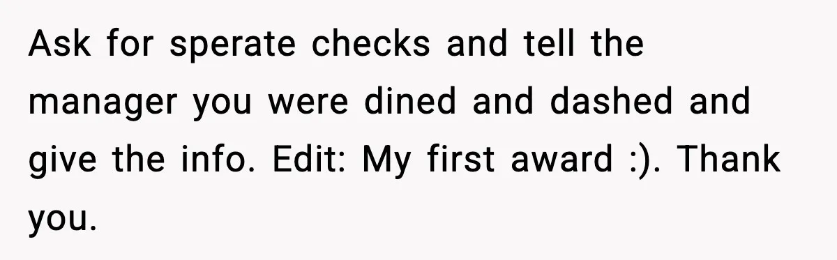 Guy Refuses To Pay Tinder Date’s Dinner After She Vanishes, Bartender Shares Shocking News Ask for sperate checks and tell the manager you were dined and dashed and give the info. Edit: My first award :). Thank you.