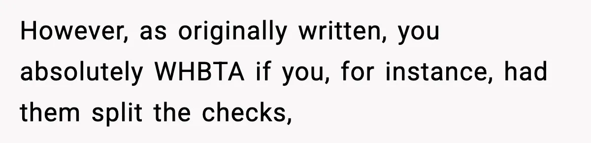 Guy Refuses To Pay Tinder Date’s Dinner After She Vanishes, Bartender Shares Shocking News However, as originally written, you absolutely WHBTA if you, for instance, had them split the checks,