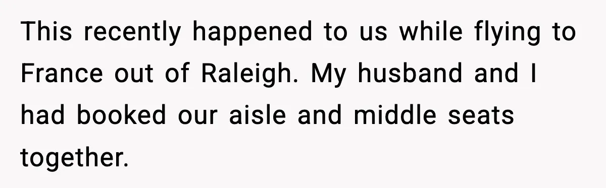 Passenger Refuses to Move and Confronts Entitled Parents Mid Flight This recently happened to us while flying to France out of Raleigh. My husband and I had booked our aisle and middle seats together.