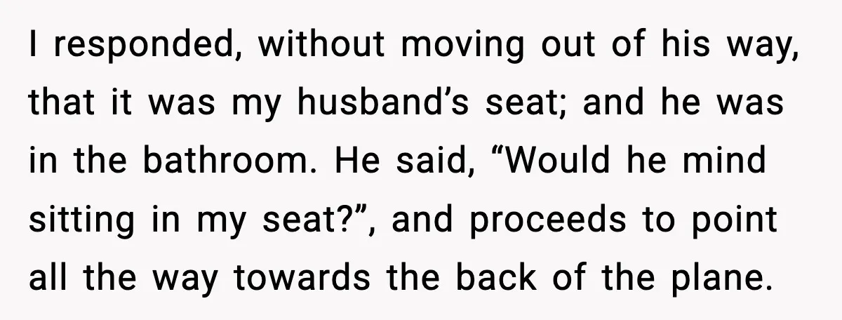 Passenger Refuses to Move and Confronts Entitled Parents Mid Flight I responded, without moving out of his way, that it was my husband’s seat; and he was in the bathroom. He said, “Would he mind sitting in my seat?”, and...