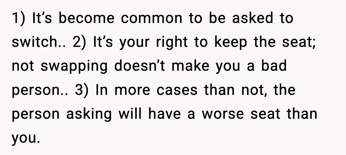 Passenger Refuses to Move and Confronts Entitled Parents Mid Flight 1) It’s become common to be asked to switch.. 2) It’s your right to keep the seat; not swapping doesn’t make you a bad person.. 3) In more cases than...